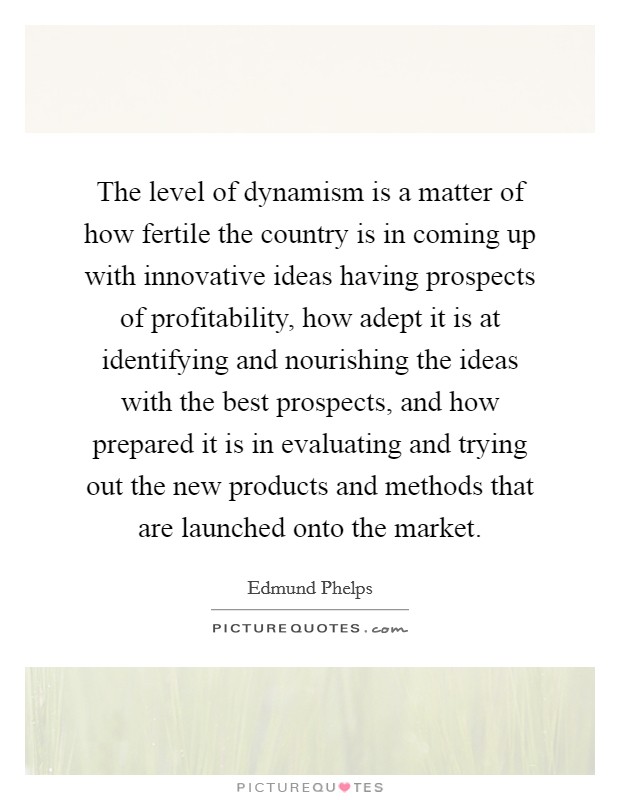 The level of dynamism is a matter of how fertile the country is in coming up with innovative ideas having prospects of profitability, how adept it is at identifying and nourishing the ideas with the best prospects, and how prepared it is in evaluating and trying out the new products and methods that are launched onto the market. Picture Quote #1