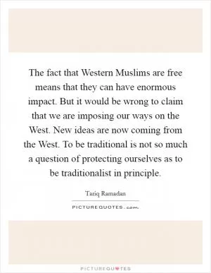 The fact that Western Muslims are free means that they can have enormous impact. But it would be wrong to claim that we are imposing our ways on the West. New ideas are now coming from the West. To be traditional is not so much a question of protecting ourselves as to be traditionalist in principle Picture Quote #1