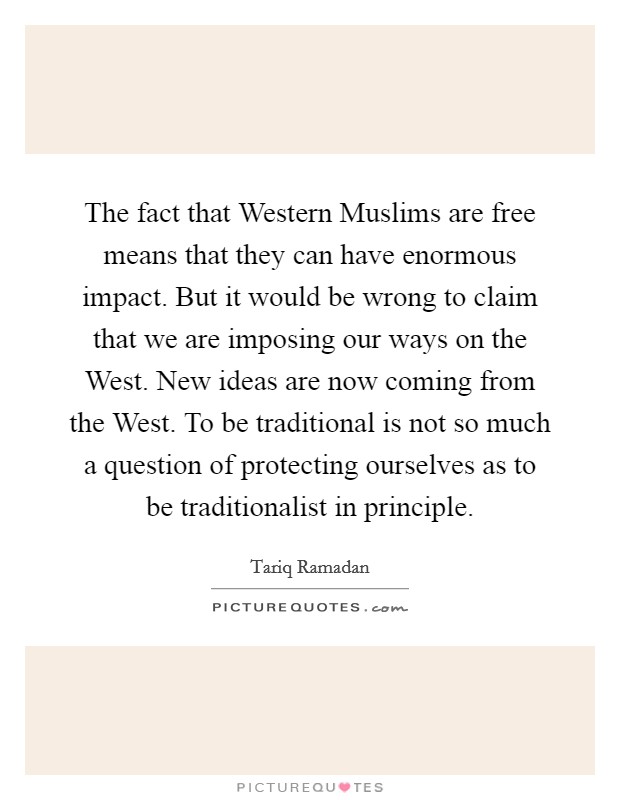 The fact that Western Muslims are free means that they can have enormous impact. But it would be wrong to claim that we are imposing our ways on the West. New ideas are now coming from the West. To be traditional is not so much a question of protecting ourselves as to be traditionalist in principle. Picture Quote #1