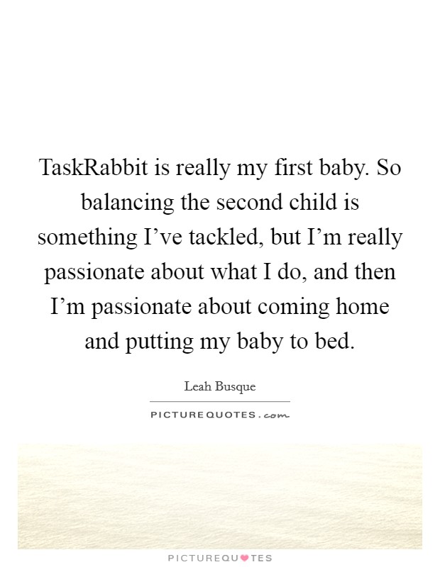 TaskRabbit is really my first baby. So balancing the second child is something I've tackled, but I'm really passionate about what I do, and then I'm passionate about coming home and putting my baby to bed. Picture Quote #1