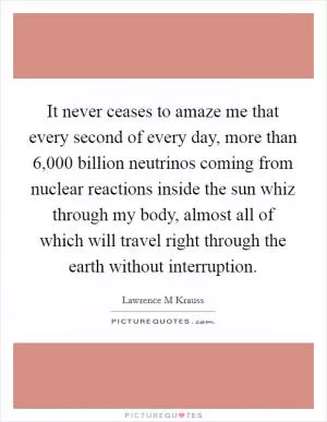 It never ceases to amaze me that every second of every day, more than 6,000 billion neutrinos coming from nuclear reactions inside the sun whiz through my body, almost all of which will travel right through the earth without interruption Picture Quote #1