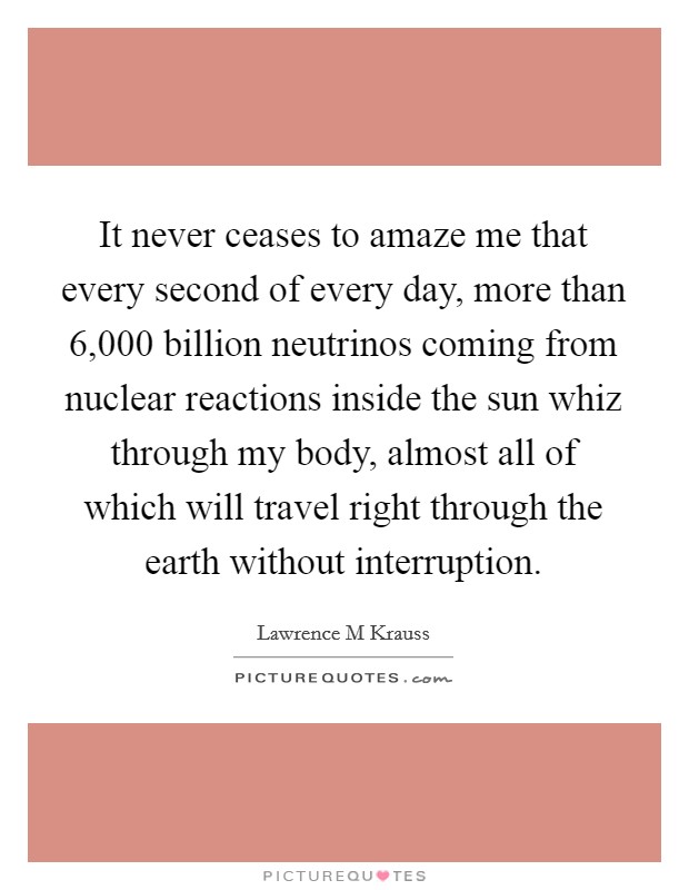 It never ceases to amaze me that every second of every day, more than 6,000 billion neutrinos coming from nuclear reactions inside the sun whiz through my body, almost all of which will travel right through the earth without interruption. Picture Quote #1