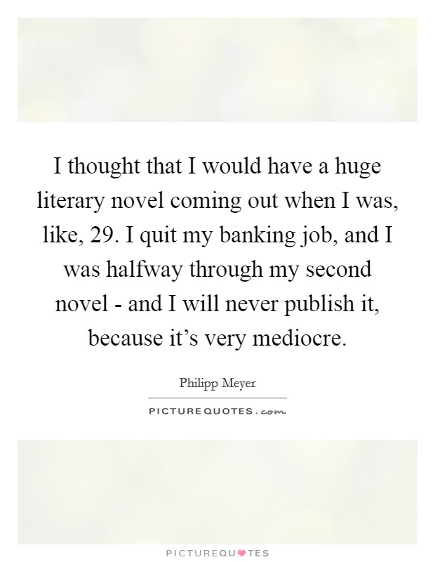I thought that I would have a huge literary novel coming out when I was, like, 29. I quit my banking job, and I was halfway through my second novel - and I will never publish it, because it's very mediocre. Picture Quote #1