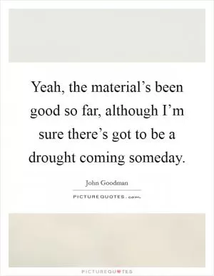 Yeah, the material’s been good so far, although I’m sure there’s got to be a drought coming someday Picture Quote #1