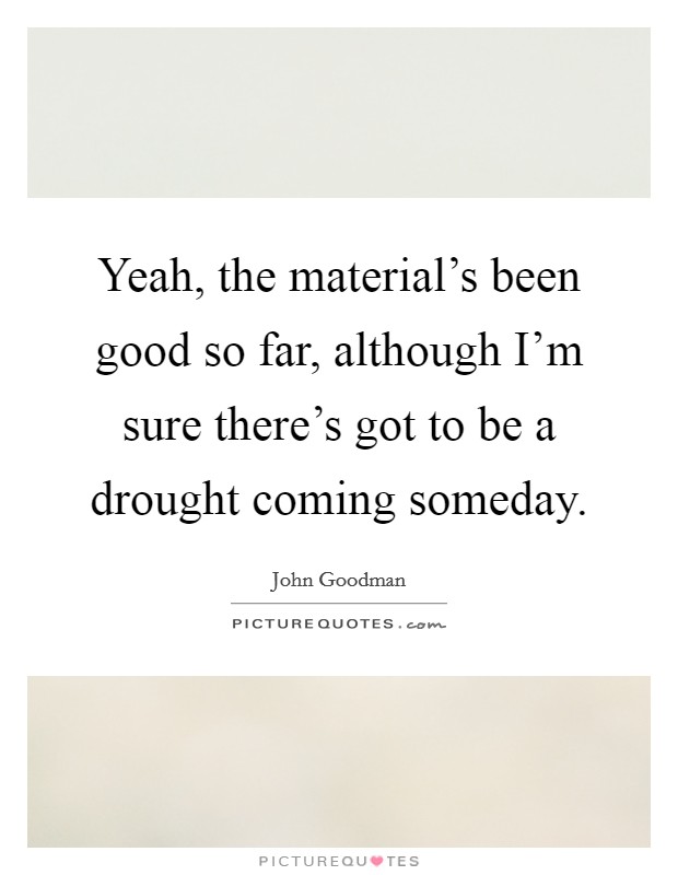 Yeah, the material's been good so far, although I'm sure there's got to be a drought coming someday. Picture Quote #1