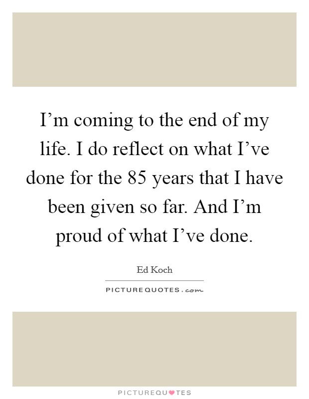 I'm coming to the end of my life. I do reflect on what I've done for the 85 years that I have been given so far. And I'm proud of what I've done. Picture Quote #1