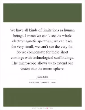 We have all kinds of limitations as human beings. I mean we can’t see the whole electromagnetic spectrum; we can’t see the very small; we can’t see the very far. So we compensate for these short comings with technological scaffoldings. The microscope allows us to extend our vision into the micro-sphere Picture Quote #1