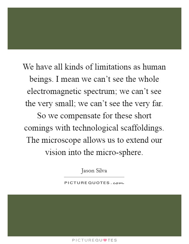 We have all kinds of limitations as human beings. I mean we can't see the whole electromagnetic spectrum; we can't see the very small; we can't see the very far. So we compensate for these short comings with technological scaffoldings. The microscope allows us to extend our vision into the micro-sphere. Picture Quote #1
