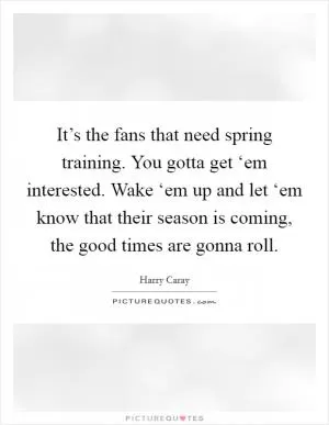 It’s the fans that need spring training. You gotta get ‘em interested. Wake ‘em up and let ‘em know that their season is coming, the good times are gonna roll Picture Quote #1