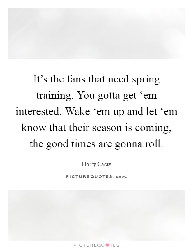 It's the fans that need spring training. You gotta get ‘em interested. Wake ‘em up and let ‘em know that their season is coming, the good times are gonna roll. Picture Quote #1