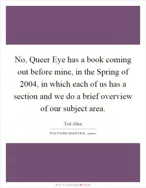 No, Queer Eye has a book coming out before mine, in the Spring of 2004, in which each of us has a section and we do a brief overview of our subject area Picture Quote #1