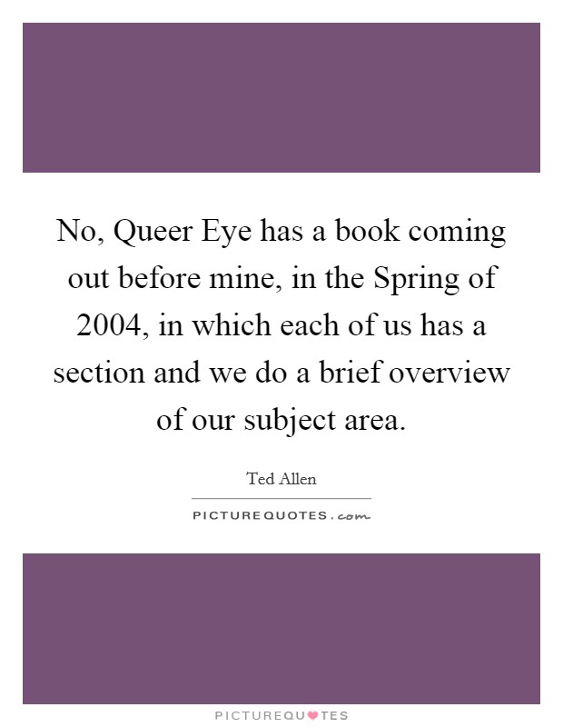 No, Queer Eye has a book coming out before mine, in the Spring of 2004, in which each of us has a section and we do a brief overview of our subject area. Picture Quote #1