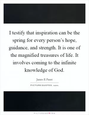 I testify that inspiration can be the spring for every person’s hope, guidance, and strength. It is one of the magnified treasures of life. It involves coming to the infinite knowledge of God Picture Quote #1