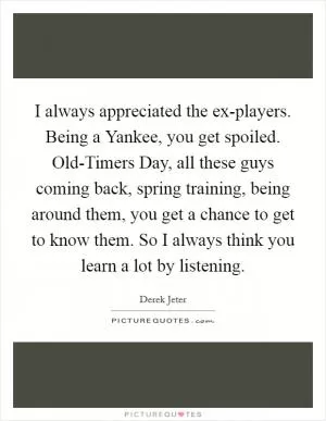 I always appreciated the ex-players. Being a Yankee, you get spoiled. Old-Timers Day, all these guys coming back, spring training, being around them, you get a chance to get to know them. So I always think you learn a lot by listening Picture Quote #1