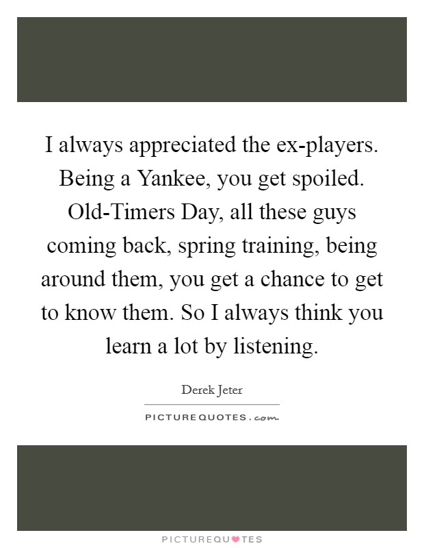 I always appreciated the ex-players. Being a Yankee, you get spoiled. Old-Timers Day, all these guys coming back, spring training, being around them, you get a chance to get to know them. So I always think you learn a lot by listening. Picture Quote #1