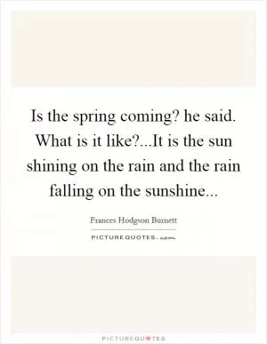Is the spring coming? he said. What is it like?...It is the sun shining on the rain and the rain falling on the sunshine Picture Quote #1