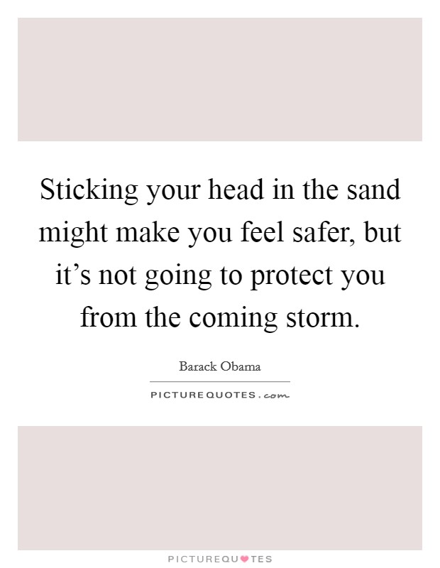 Sticking your head in the sand might make you feel safer, but it's not going to protect you from the coming storm. Picture Quote #1