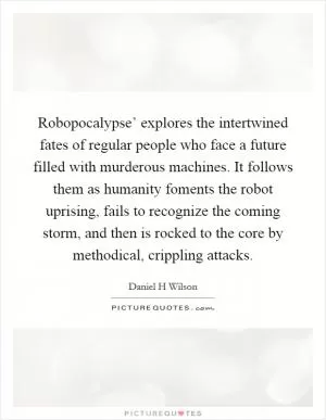 Robopocalypse’ explores the intertwined fates of regular people who face a future filled with murderous machines. It follows them as humanity foments the robot uprising, fails to recognize the coming storm, and then is rocked to the core by methodical, crippling attacks Picture Quote #1