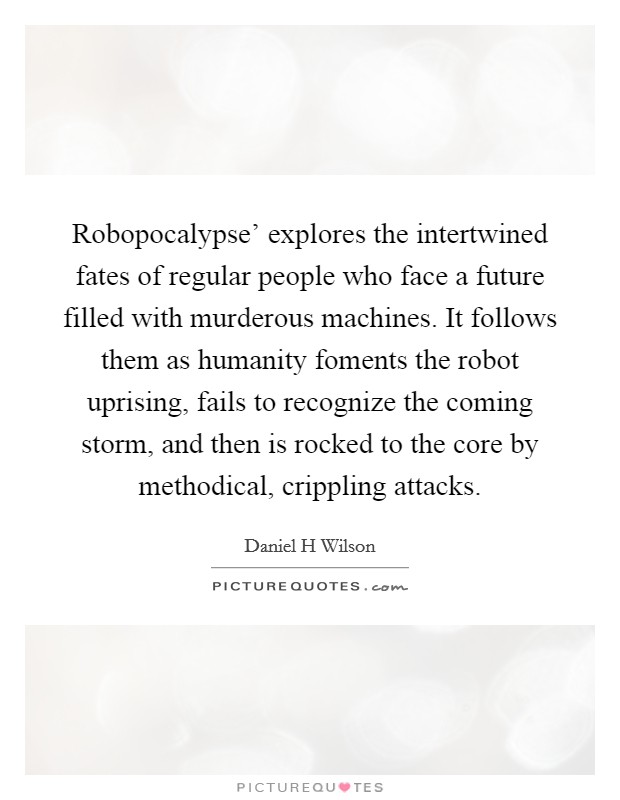 Robopocalypse' explores the intertwined fates of regular people who face a future filled with murderous machines. It follows them as humanity foments the robot uprising, fails to recognize the coming storm, and then is rocked to the core by methodical, crippling attacks. Picture Quote #1