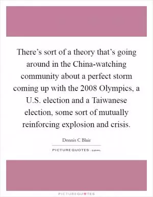 There’s sort of a theory that’s going around in the China-watching community about a perfect storm coming up with the 2008 Olympics, a U.S. election and a Taiwanese election, some sort of mutually reinforcing explosion and crisis Picture Quote #1