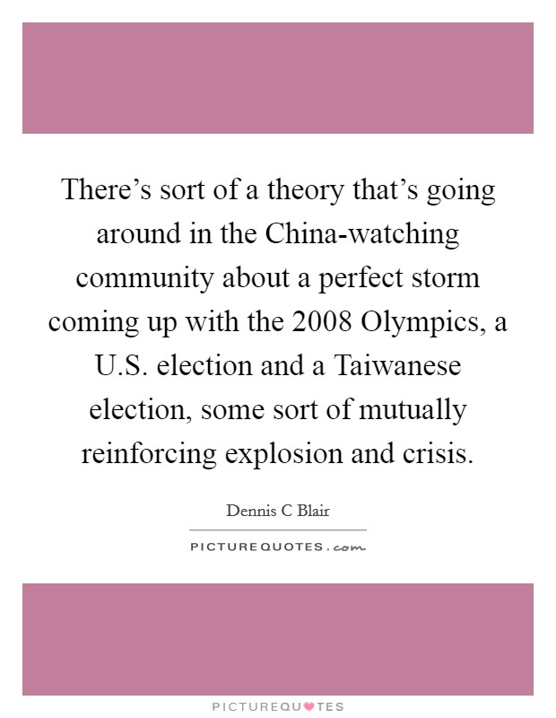 There's sort of a theory that's going around in the China-watching community about a perfect storm coming up with the 2008 Olympics, a U.S. election and a Taiwanese election, some sort of mutually reinforcing explosion and crisis. Picture Quote #1