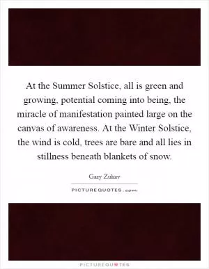 At the Summer Solstice, all is green and growing, potential coming into being, the miracle of manifestation painted large on the canvas of awareness. At the Winter Solstice, the wind is cold, trees are bare and all lies in stillness beneath blankets of snow Picture Quote #1