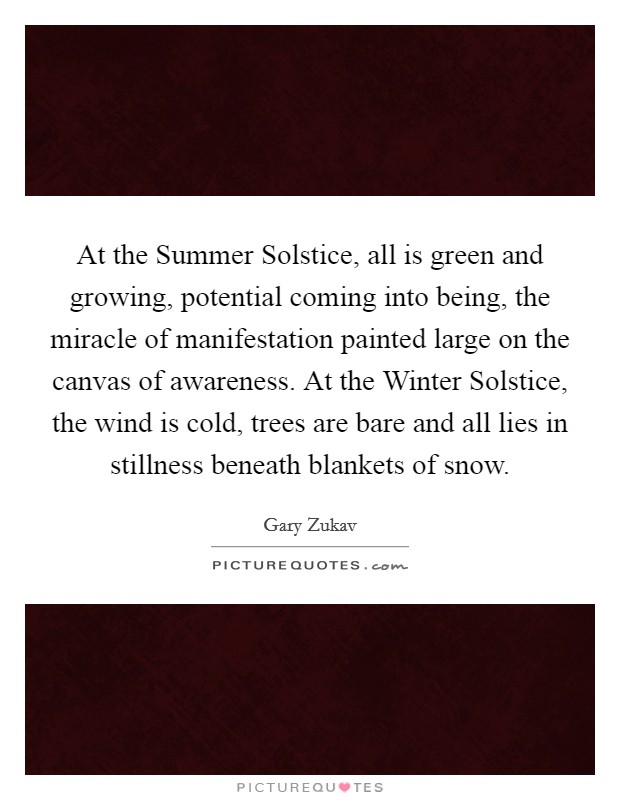 At the Summer Solstice, all is green and growing, potential coming into being, the miracle of manifestation painted large on the canvas of awareness. At the Winter Solstice, the wind is cold, trees are bare and all lies in stillness beneath blankets of snow. Picture Quote #1