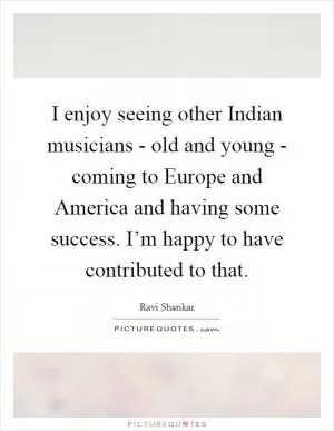 I enjoy seeing other Indian musicians - old and young - coming to Europe and America and having some success. I’m happy to have contributed to that Picture Quote #1