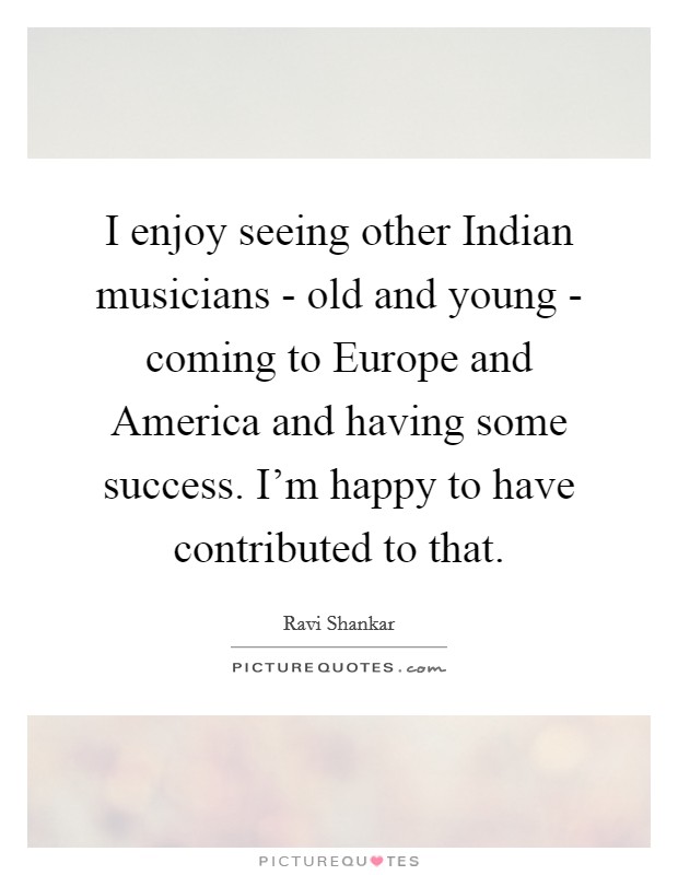 I enjoy seeing other Indian musicians - old and young - coming to Europe and America and having some success. I'm happy to have contributed to that. Picture Quote #1