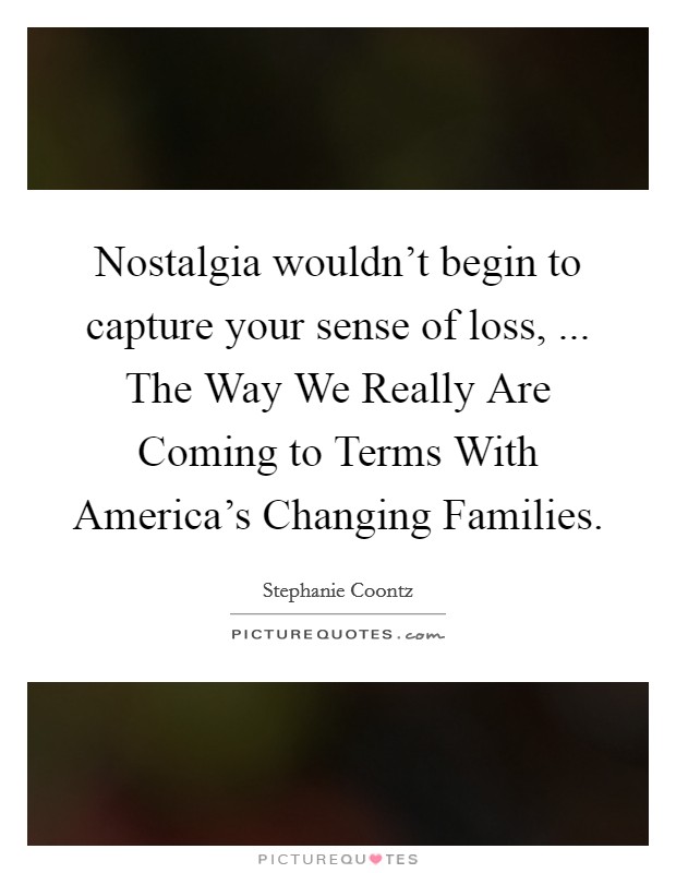 Nostalgia wouldn't begin to capture your sense of loss, ... The Way We Really Are Coming to Terms With America's Changing Families. Picture Quote #1