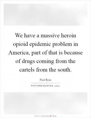 We have a massive heroin opioid epidemic problem in America, part of that is because of drugs coming from the cartels from the south Picture Quote #1