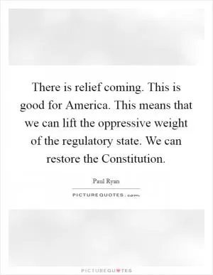 There is relief coming. This is good for America. This means that we can lift the oppressive weight of the regulatory state. We can restore the Constitution Picture Quote #1