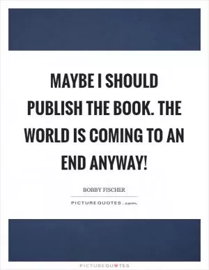 Maybe I should publish the book. The world is coming to an end anyway! Picture Quote #1