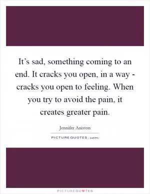 It’s sad, something coming to an end. It cracks you open, in a way - cracks you open to feeling. When you try to avoid the pain, it creates greater pain Picture Quote #1