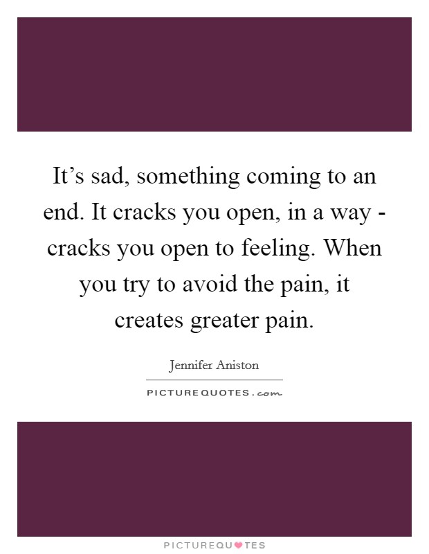 It's sad, something coming to an end. It cracks you open, in a way - cracks you open to feeling. When you try to avoid the pain, it creates greater pain. Picture Quote #1