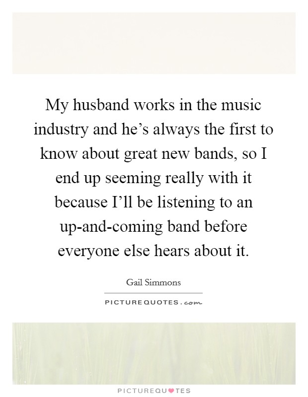 My husband works in the music industry and he's always the first to know about great new bands, so I end up seeming really with it because I'll be listening to an up-and-coming band before everyone else hears about it. Picture Quote #1