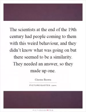 The scientists at the end of the 19th century had people coming to them with this weird behaviour, and they didn’t know what was going on but there seemed to be a similarity. They needed an answer, so they made up one Picture Quote #1