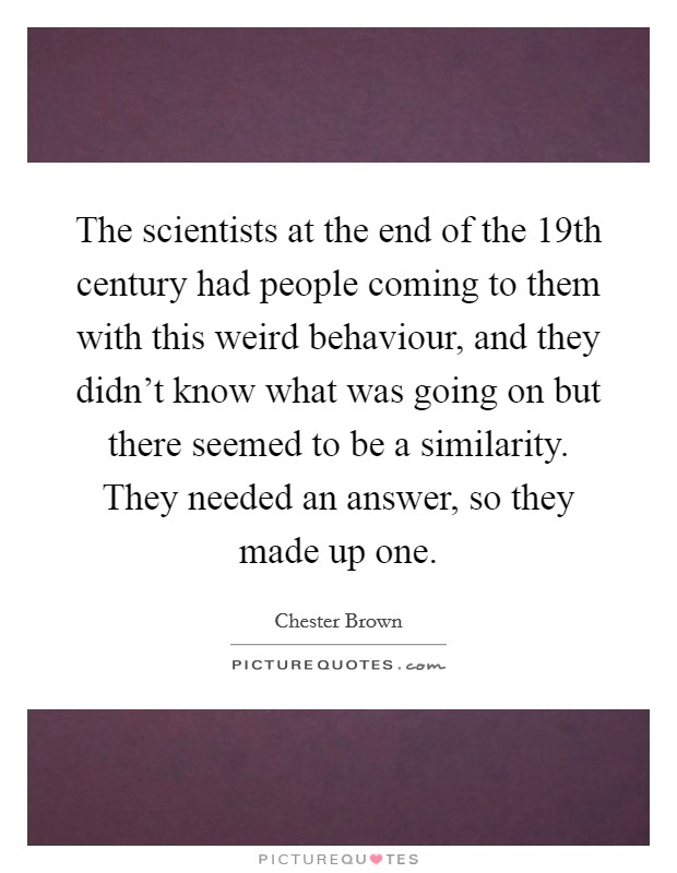 The scientists at the end of the 19th century had people coming to them with this weird behaviour, and they didn't know what was going on but there seemed to be a similarity. They needed an answer, so they made up one. Picture Quote #1