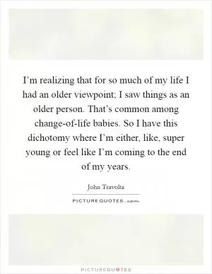 I’m realizing that for so much of my life I had an older viewpoint; I saw things as an older person. That’s common among change-of-life babies. So I have this dichotomy where I’m either, like, super young or feel like I’m coming to the end of my years Picture Quote #1