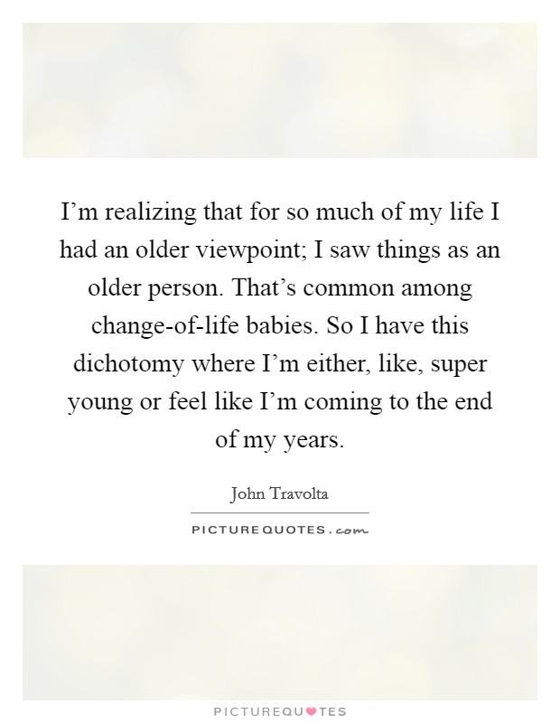 I'm realizing that for so much of my life I had an older viewpoint; I saw things as an older person. That's common among change-of-life babies. So I have this dichotomy where I'm either, like, super young or feel like I'm coming to the end of my years. Picture Quote #1