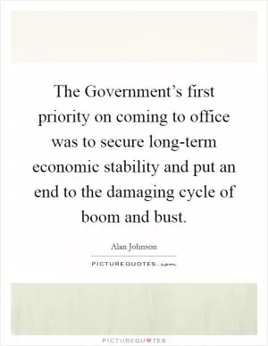 The Government’s first priority on coming to office was to secure long-term economic stability and put an end to the damaging cycle of boom and bust Picture Quote #1
