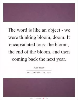 The word is like an object - we were thinking bloom, doom. It encapsulated tons: the bloom, the end of the bloom, and then coming back the next year Picture Quote #1