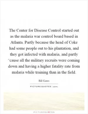 The Center for Disease Control started out as the malaria war control board based in Atlanta. Partly because the head of Coke had some people out to his plantation, and they got infected with malaria, and partly ‘cause all the military recruits were coming down and having a higher fatality rate from malaria while training than in the field Picture Quote #1