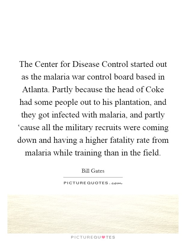 The Center for Disease Control started out as the malaria war control board based in Atlanta. Partly because the head of Coke had some people out to his plantation, and they got infected with malaria, and partly ‘cause all the military recruits were coming down and having a higher fatality rate from malaria while training than in the field. Picture Quote #1