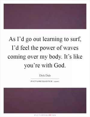 As I’d go out learning to surf, I’d feel the power of waves coming over my body. It’s like you’re with God Picture Quote #1