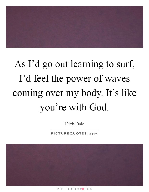 As I'd go out learning to surf, I'd feel the power of waves coming over my body. It's like you're with God. Picture Quote #1
