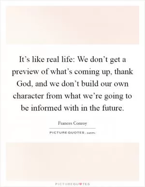 It’s like real life: We don’t get a preview of what’s coming up, thank God, and we don’t build our own character from what we’re going to be informed with in the future Picture Quote #1