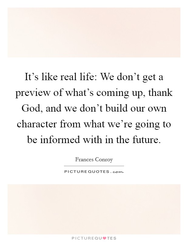 It's like real life: We don't get a preview of what's coming up, thank God, and we don't build our own character from what we're going to be informed with in the future. Picture Quote #1