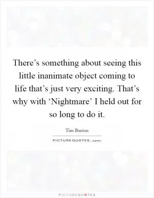 There’s something about seeing this little inanimate object coming to life that’s just very exciting. That’s why with ‘Nightmare’ I held out for so long to do it Picture Quote #1