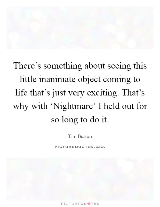 There's something about seeing this little inanimate object coming to life that's just very exciting. That's why with ‘Nightmare' I held out for so long to do it. Picture Quote #1